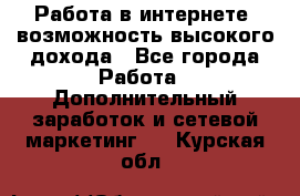 Работа в интернете, возможность высокого дохода - Все города Работа » Дополнительный заработок и сетевой маркетинг   . Курская обл.